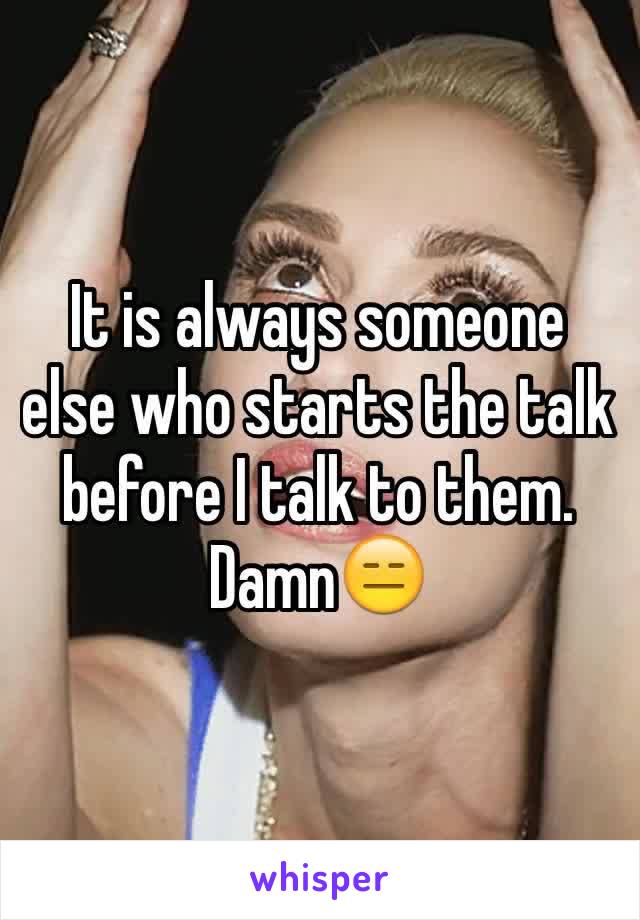 It is always someone else who starts the talk before I talk to them. Damn😑