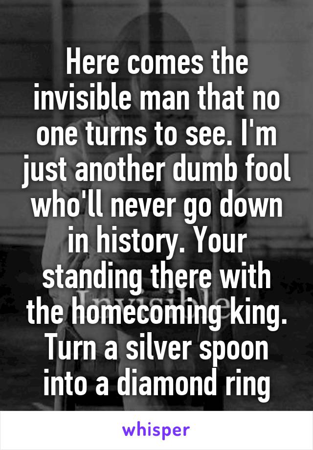 Here comes the invisible man that no one turns to see. I'm just another dumb fool who'll never go down in history. Your standing there with the homecoming king. Turn a silver spoon into a diamond ring