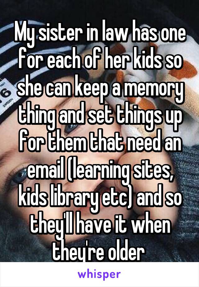 My sister in law has one for each of her kids so she can keep a memory thing and set things up for them that need an email (learning sites, kids library etc) and so they'll have it when they're older 