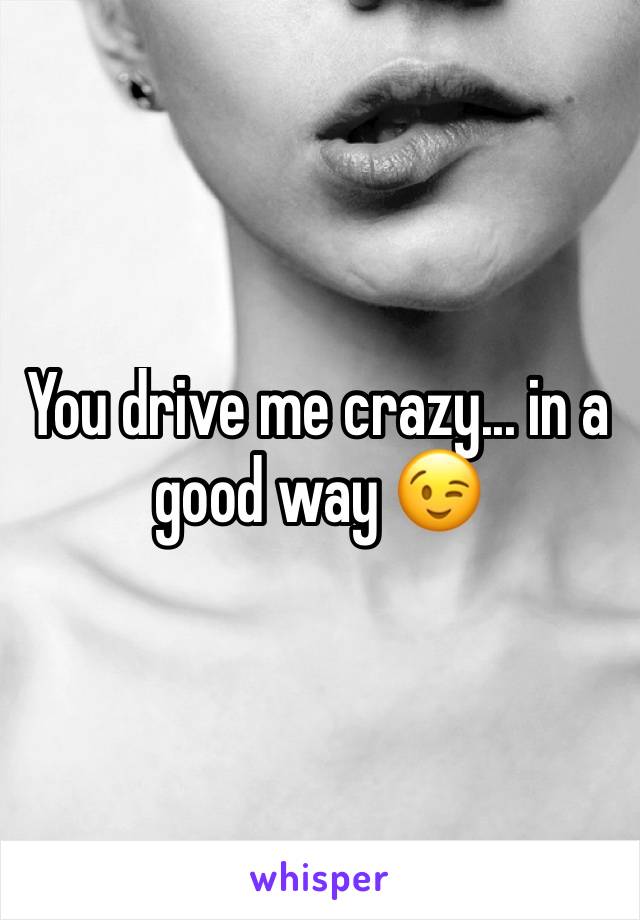 You drive me crazy... in a good way 😉