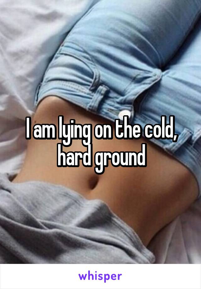 I am lying on the cold, hard ground