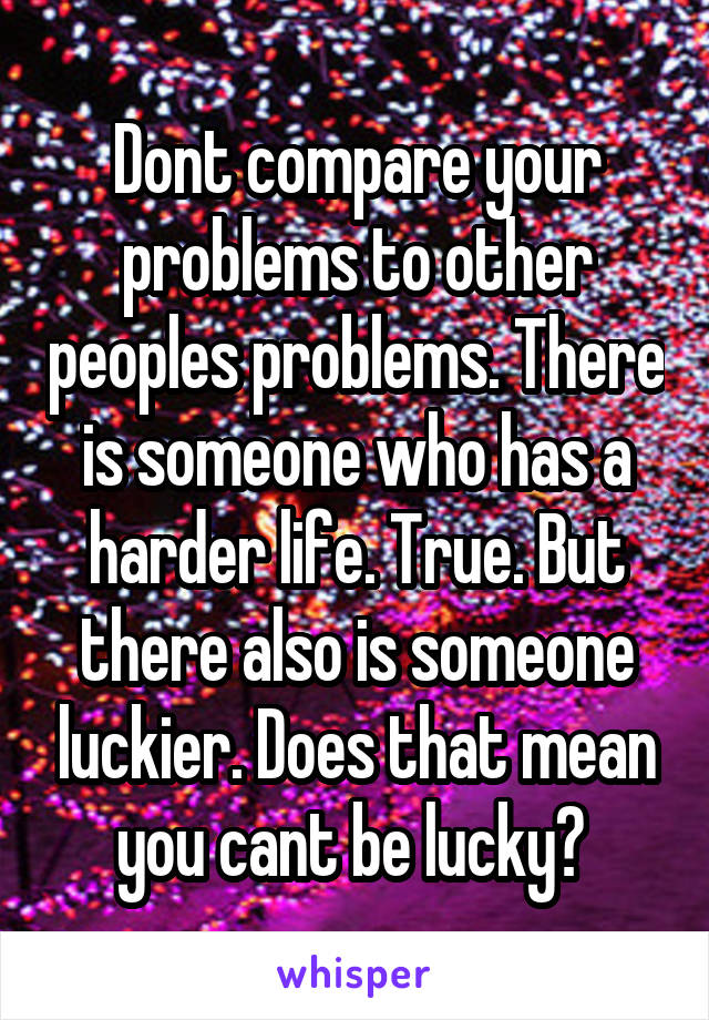 Dont compare your problems to other peoples problems. There is someone who has a harder life. True. But there also is someone luckier. Does that mean you cant be lucky? 