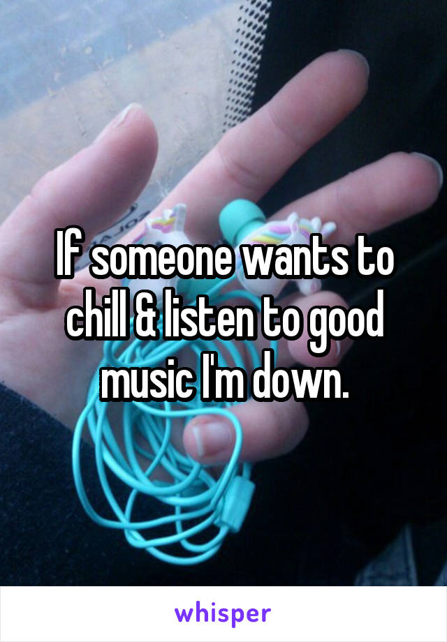 If someone wants to chill & listen to good music I'm down.