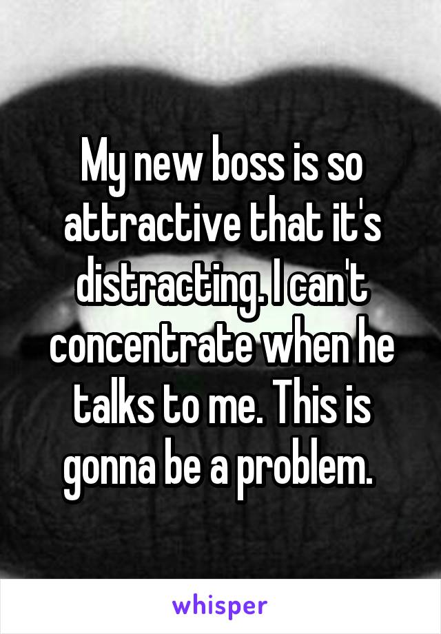 My new boss is so attractive that it's distracting. I can't concentrate when he talks to me. This is gonna be a problem. 