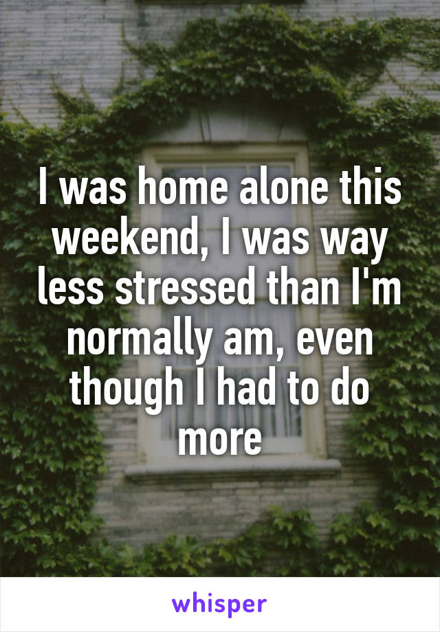 I was home alone this weekend, I was way less stressed than I'm normally am, even though I had to do more