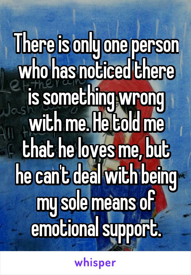 There is only one person who has noticed there is something wrong with me. He told me that he loves me, but he can't deal with being my sole means of emotional support.