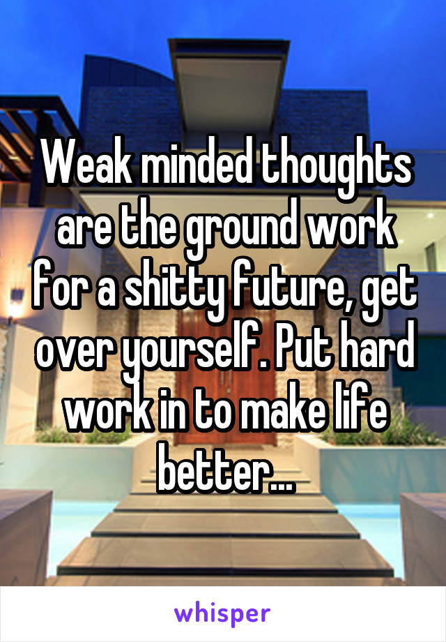 Weak minded thoughts are the ground work for a shitty future, get over yourself. Put hard work in to make life better...