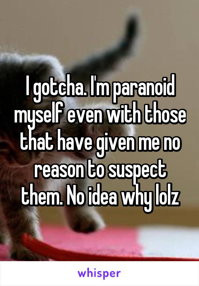 I gotcha. I'm paranoid myself even with those that have given me no reason to suspect them. No idea why lolz