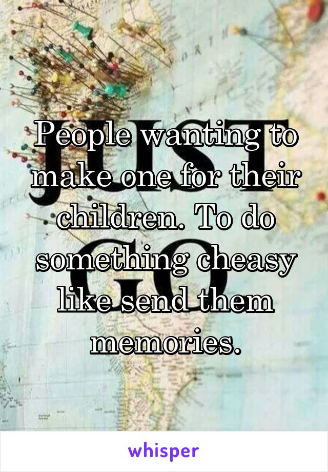 People wanting to make one for their children. To do something cheasy like send them memories.