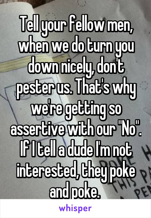 Tell your fellow men, when we do turn you down nicely, don't pester us. That's why we're getting so assertive with our "No". If I tell a dude I'm not interested, they poke and poke. 