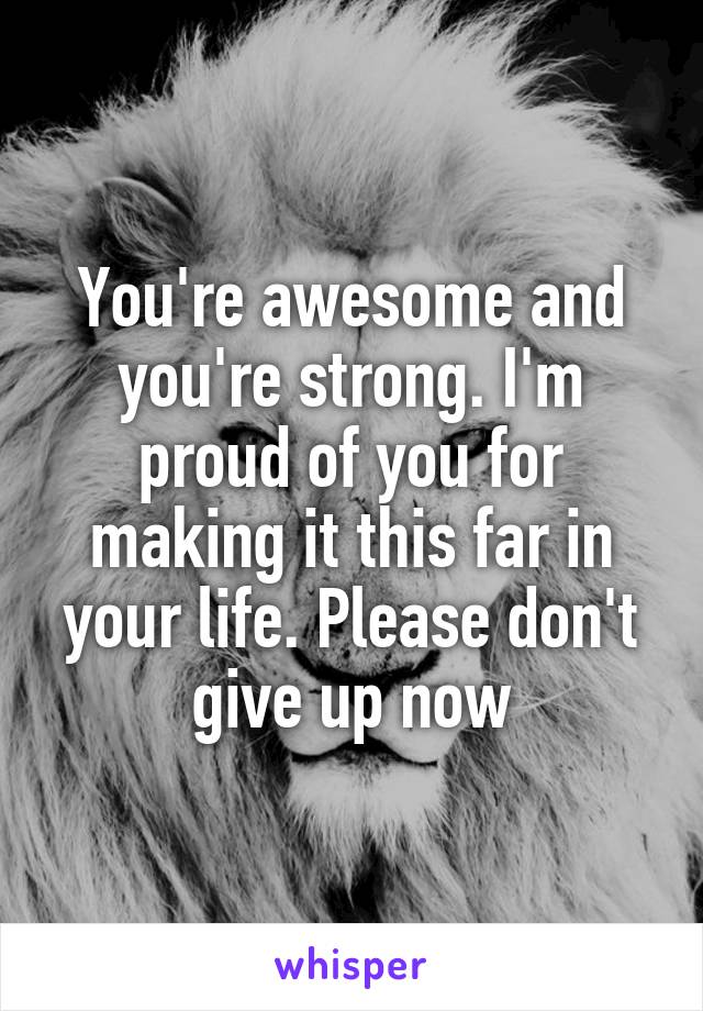 You're awesome and you're strong. I'm proud of you for making it this far in your life. Please don't give up now