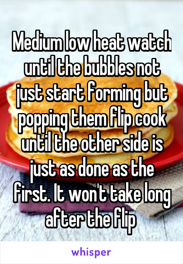 Medium low heat watch until the bubbles not just start forming but popping them flip cook until the other side is just as done as the first. It won't take long after the flip 