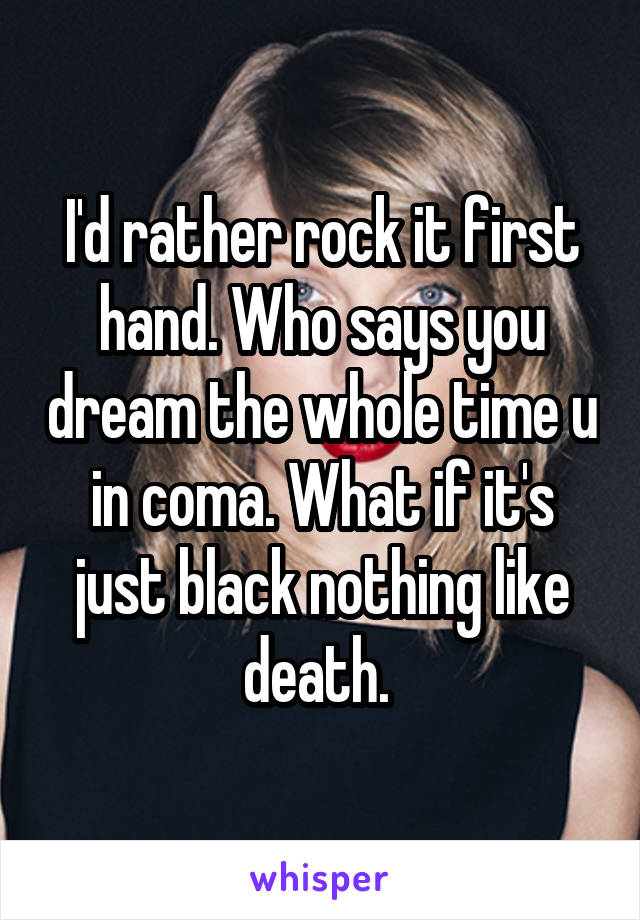 I'd rather rock it first hand. Who says you dream the whole time u in coma. What if it's just black nothing like death. 