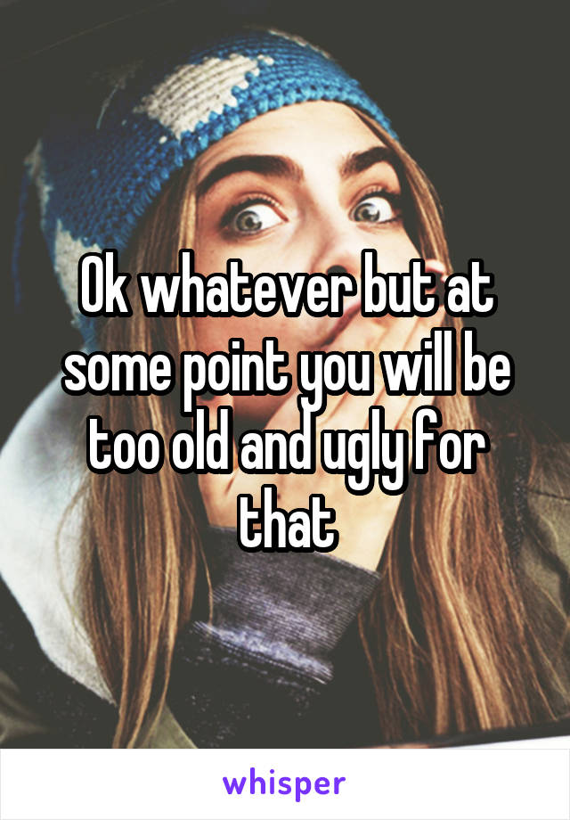 Ok whatever but at some point you will be too old and ugly for that