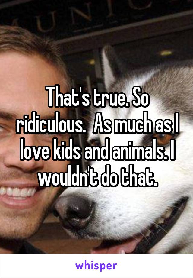 That's true. So ridiculous.  As much as I love kids and animals. I wouldn't do that.