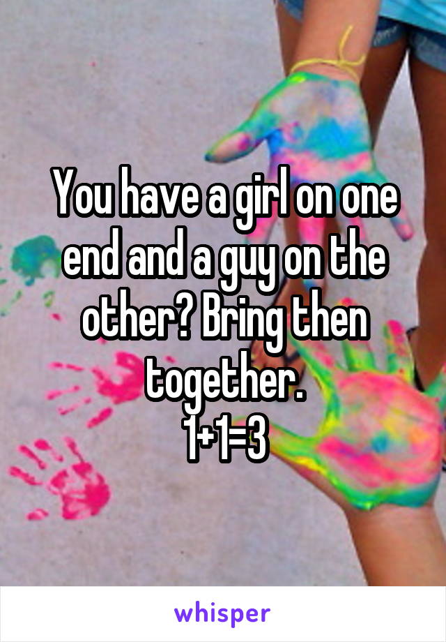 You have a girl on one end and a guy on the other? Bring then together.
1+1=3