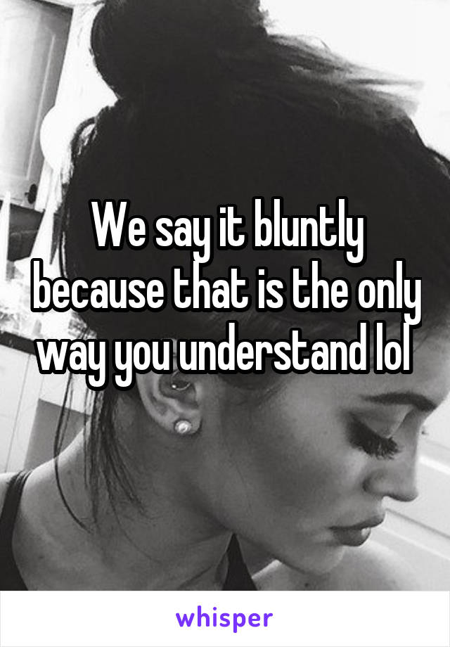 We say it bluntly because that is the only way you understand lol 
