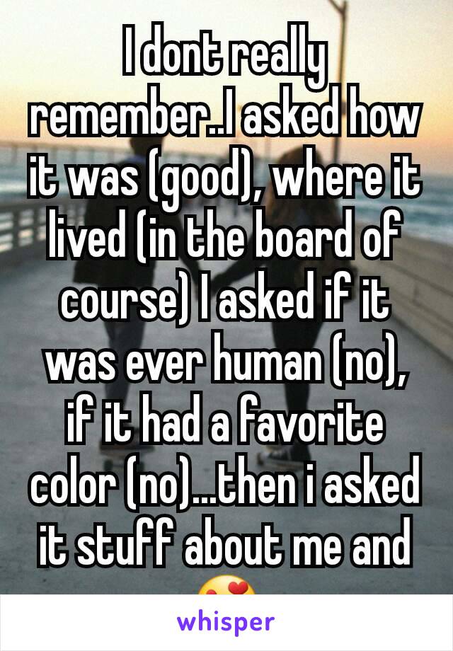 I dont really remember..I asked how it was (good), where it lived (in the board of course) I asked if it was ever human (no), if it had a favorite color (no)...then i asked it stuff about me and 😍