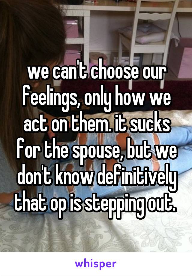 we can't choose our feelings, only how we act on them. it sucks for the spouse, but we don't know definitively that op is stepping out. 