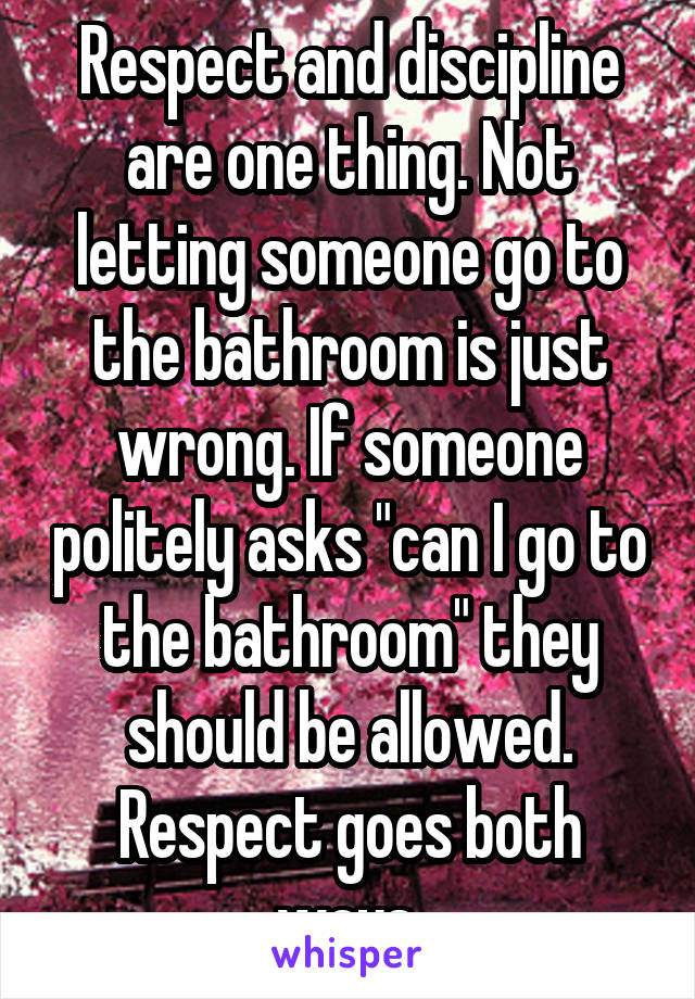Respect and discipline are one thing. Not letting someone go to the bathroom is just wrong. If someone politely asks "can I go to the bathroom" they should be allowed. Respect goes both ways.