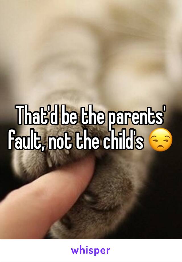 That'd be the parents' fault, not the child's 😒