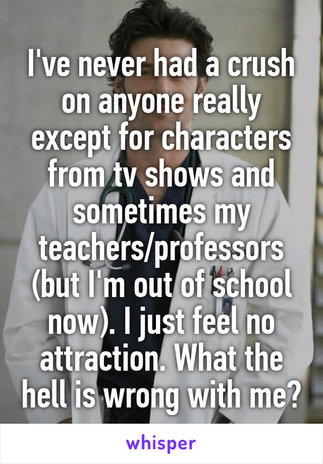 I've never had a crush on anyone really except for characters from tv shows and sometimes my teachers/professors (but I'm out of school now). I just feel no attraction. What the hell is wrong with me?