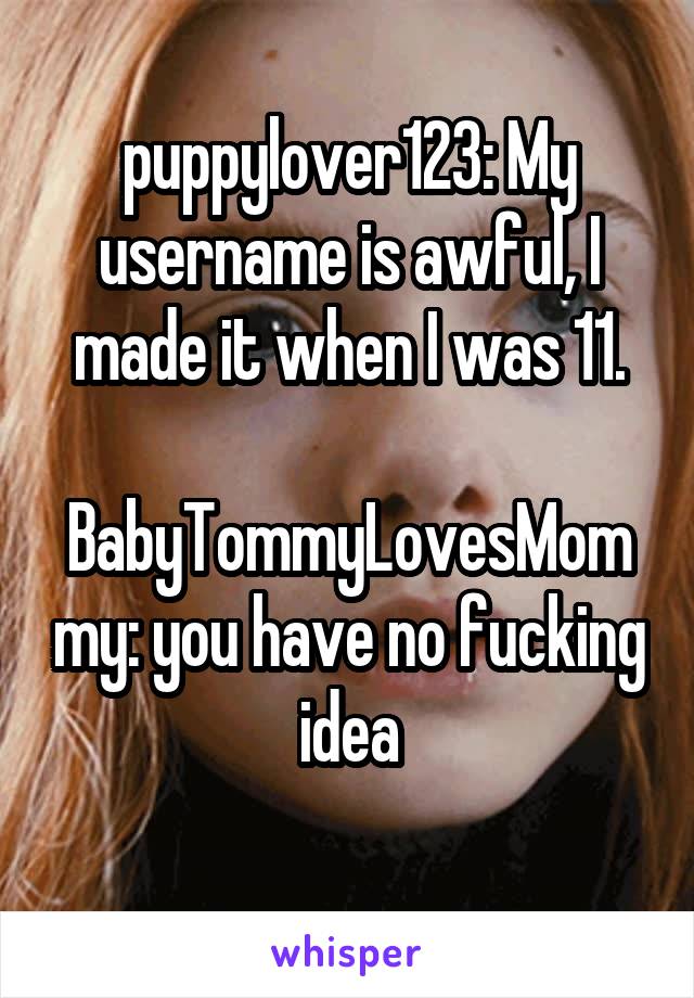 puppylover123: My username is awful, I made it when I was 11.

BabyTommyLovesMommy: you have no fucking idea
