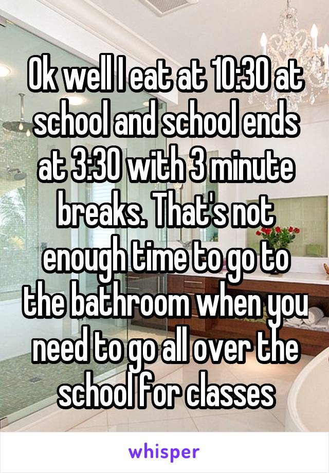 Ok well I eat at 10:30 at school and school ends at 3:30 with 3 minute breaks. That's not enough time to go to the bathroom when you need to go all over the school for classes