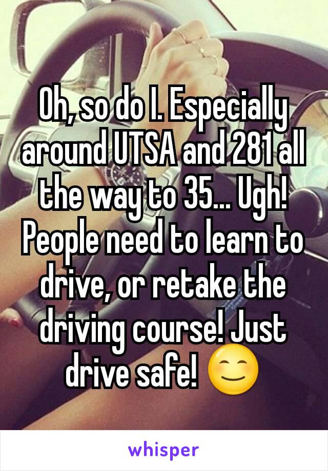 Oh, so do I. Especially around UTSA and 281 all the way to 35... Ugh! People need to learn to drive, or retake the driving course! Just drive safe! 😊