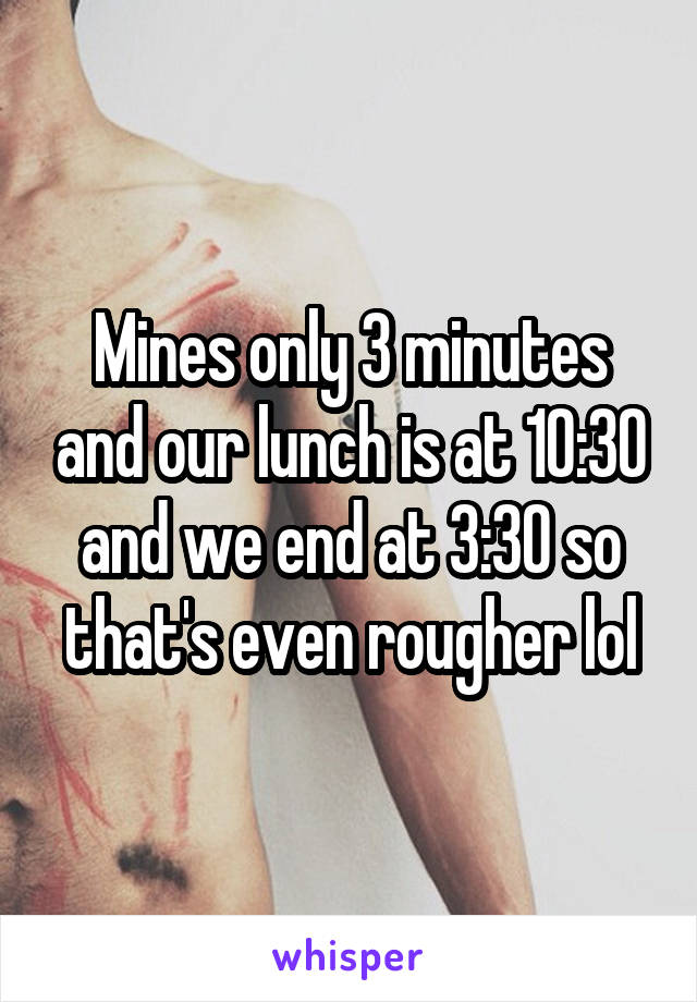 Mines only 3 minutes and our lunch is at 10:30 and we end at 3:30 so that's even rougher lol