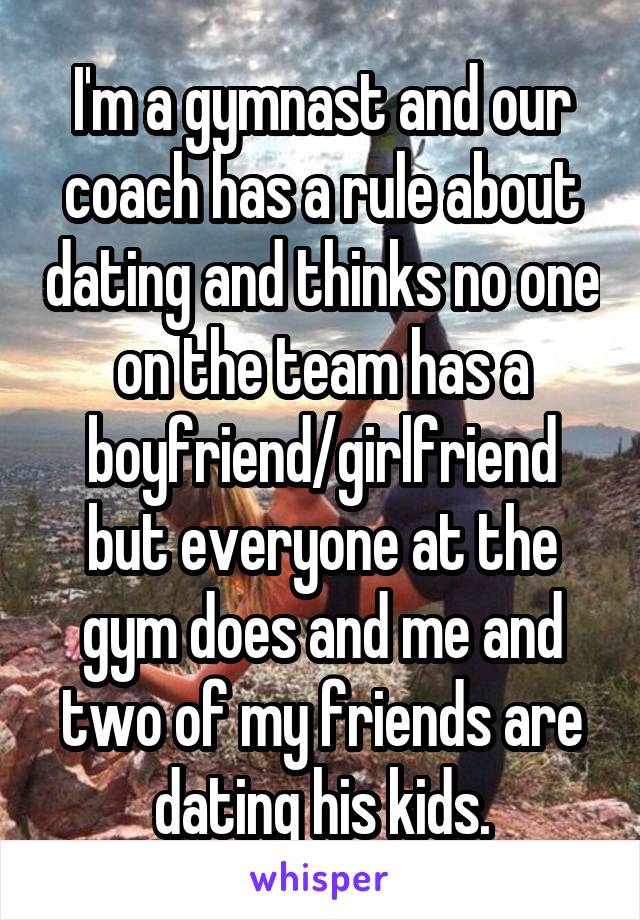 I'm a gymnast and our coach has a rule about dating and thinks no one on the team has a boyfriend/girlfriend but everyone at the gym does and me and two of my friends are dating his kids.