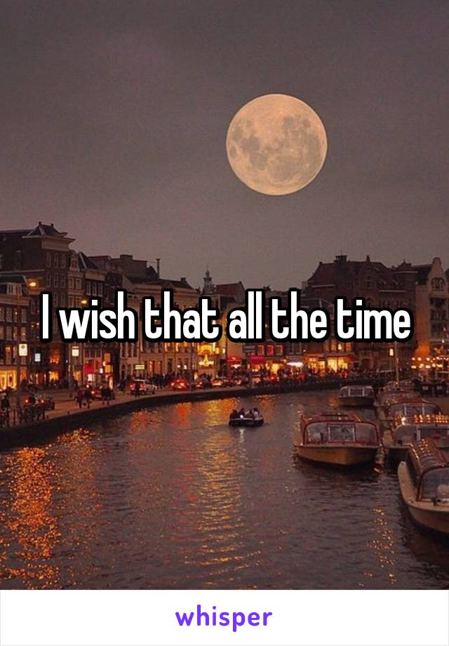 I wish that all the time