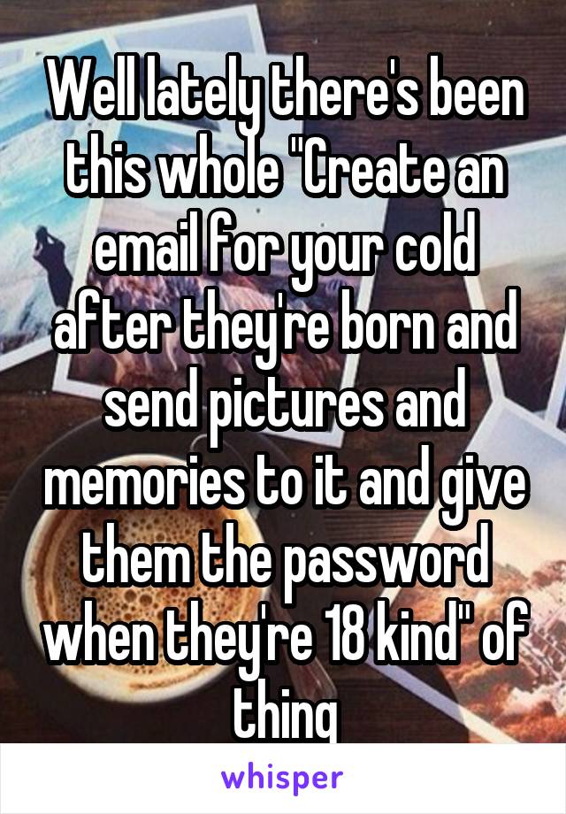 Well lately there's been this whole "Create an email for your cold after they're born and send pictures and memories to it and give them the password when they're 18 kind" of thing