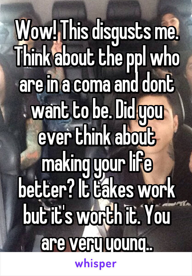 Wow! This disgusts me. Think about the ppl who are in a coma and dont want to be. Did you ever think about making your life better? It takes work but it's worth it. You are very young..