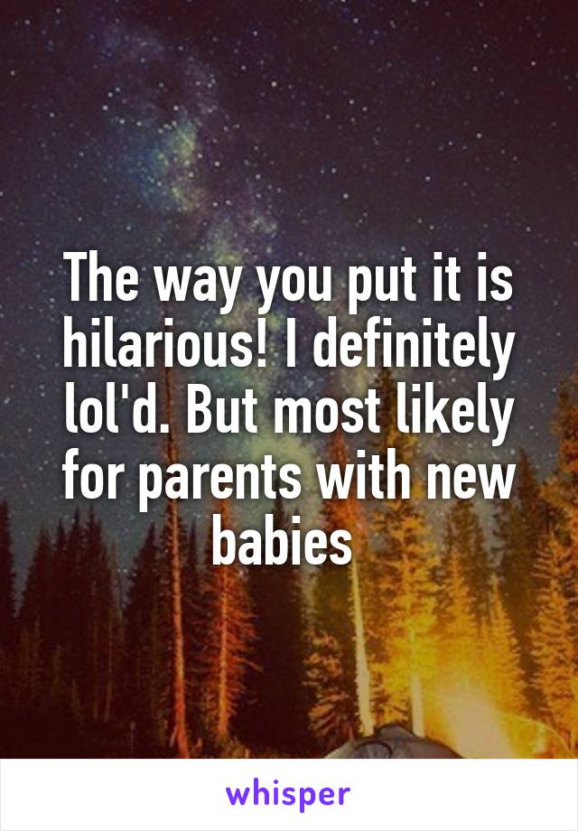 The way you put it is hilarious! I definitely lol'd. But most likely for parents with new babies 