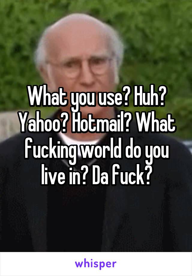 What you use? Huh? Yahoo? Hotmail? What fucking world do you live in? Da fuck?