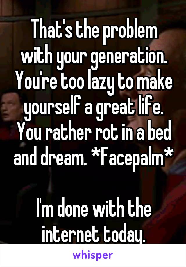 That's the problem with your generation. You're too lazy to make yourself a great life. You rather rot in a bed and dream. *Facepalm* 
I'm done with the internet today.