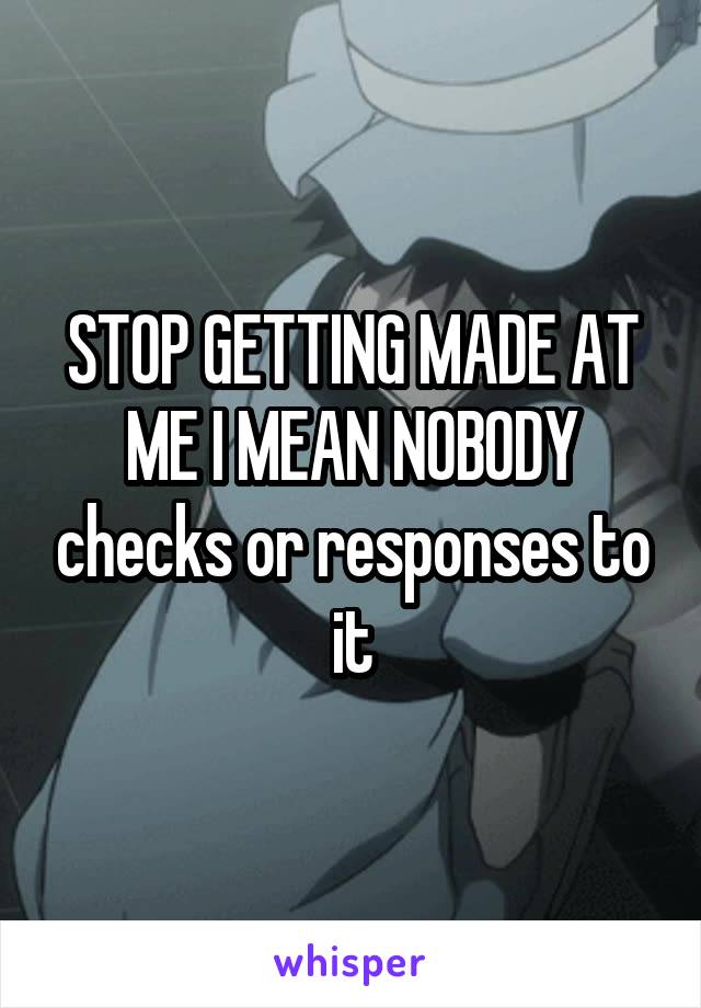 STOP GETTING MADE AT ME I MEAN NOBODY checks or responses to it