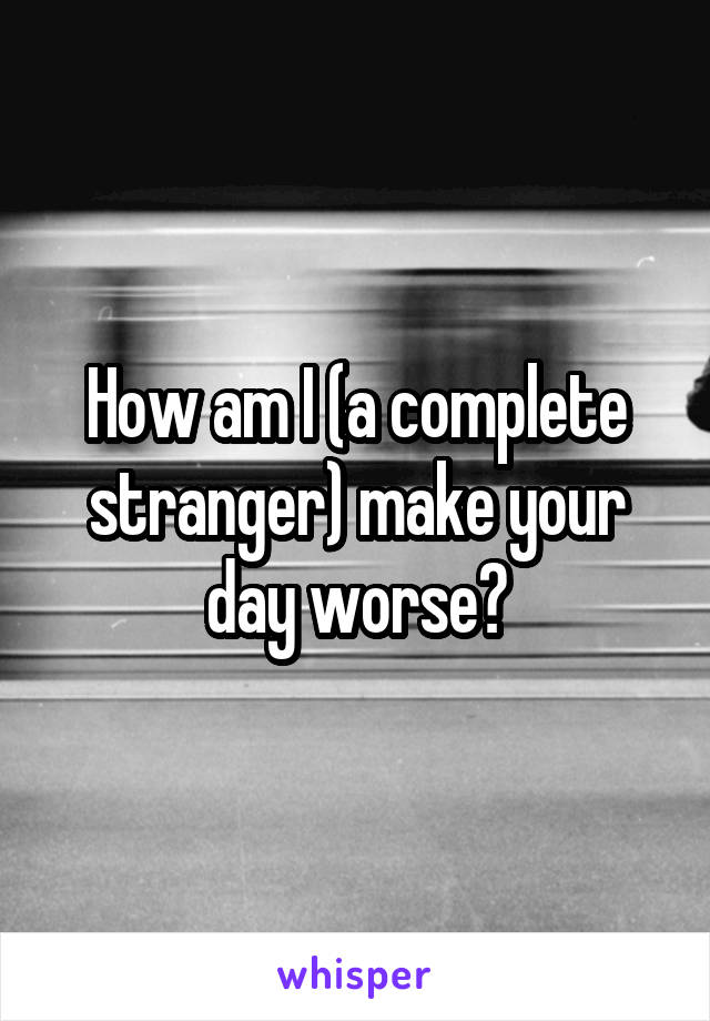 How am I (a complete stranger) make your day worse?