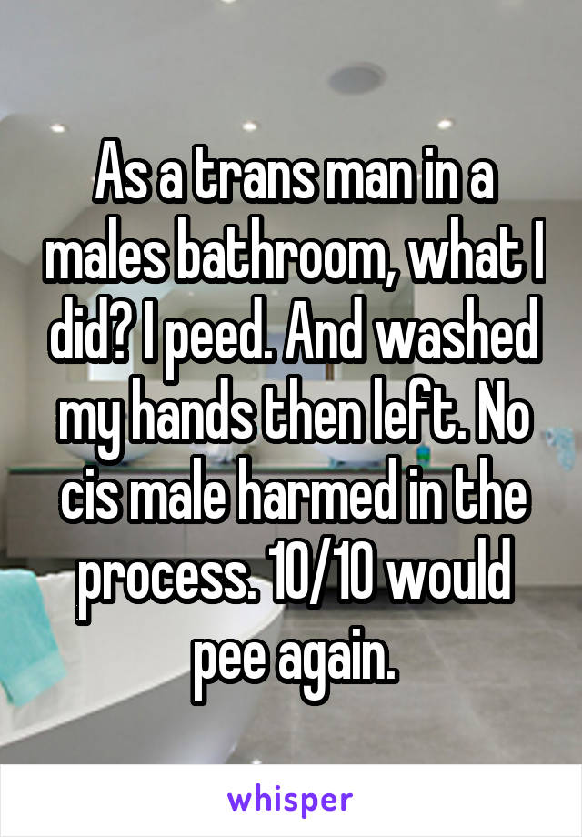 As a trans man in a males bathroom, what I did? I peed. And washed my hands then left. No cis male harmed in the process. 10/10 would pee again.