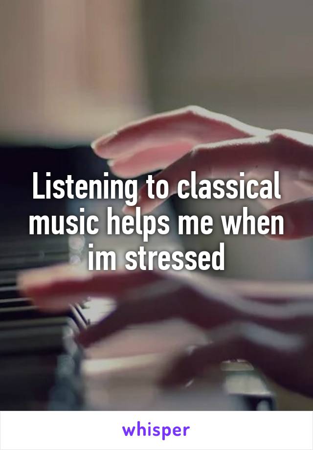 Listening to classical music helps me when im stressed