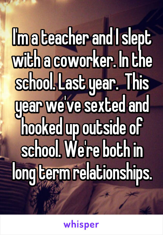 I'm a teacher and I slept with a coworker. In the school. Last year.  This year we've sexted and hooked up outside of school. We're both in long term relationships. 