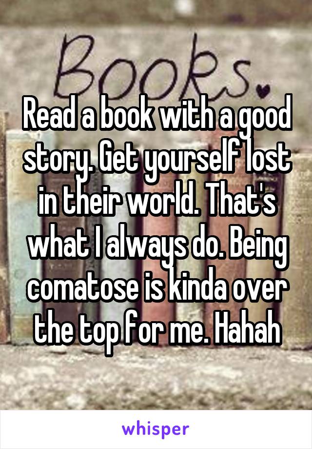 Read a book with a good story. Get yourself lost in their world. That's what I always do. Being comatose is kinda over the top for me. Hahah