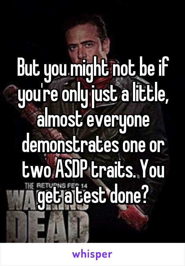 But you might not be if you're only just a little, almost everyone demonstrates one or two ASDP traits. You get a test done?