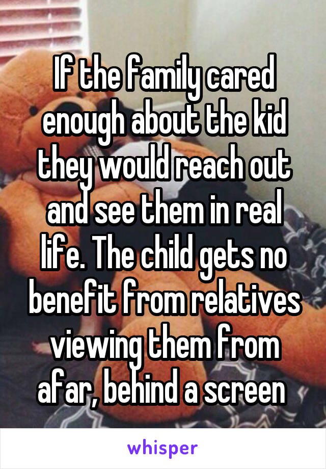 If the family cared enough about the kid they would reach out and see them in real life. The child gets no benefit from relatives viewing them from afar, behind a screen 