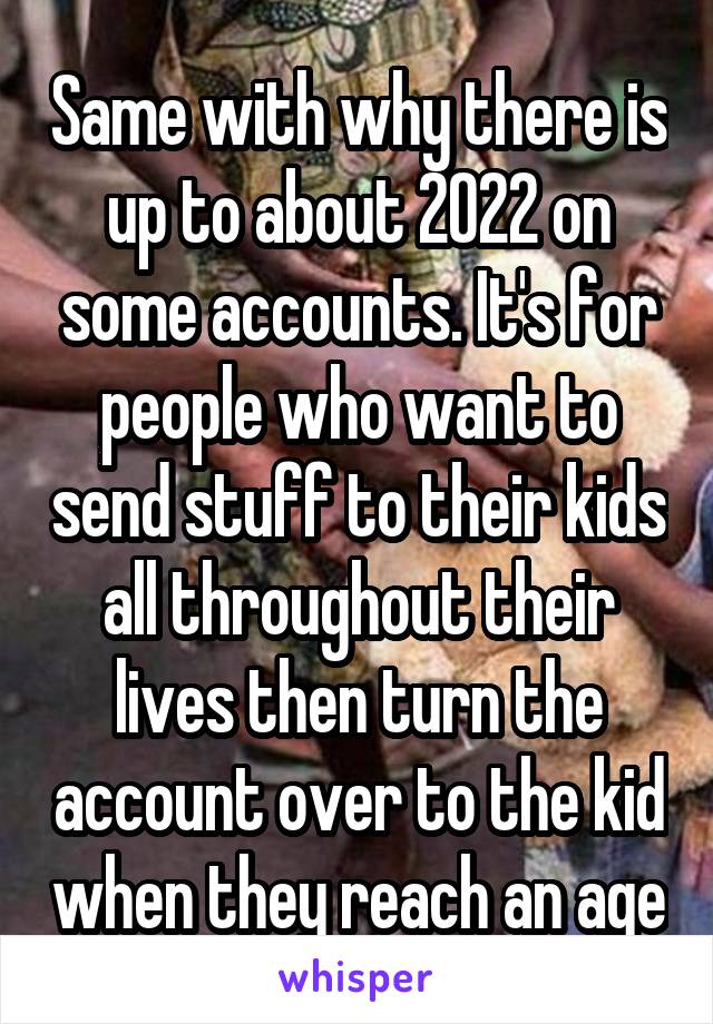 Same with why there is up to about 2022 on some accounts. It's for people who want to send stuff to their kids all throughout their lives then turn the account over to the kid when they reach an age