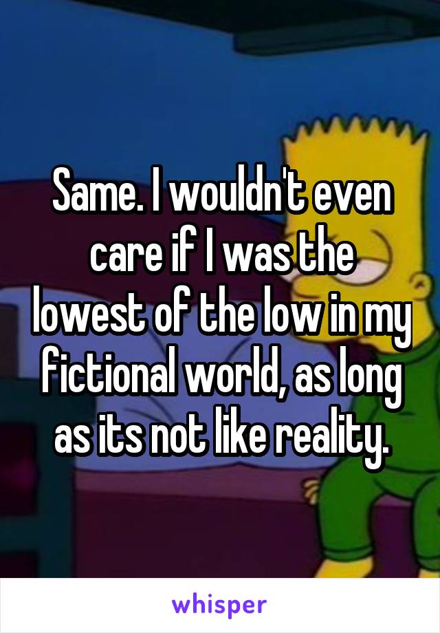 Same. I wouldn't even care if I was the lowest of the low in my fictional world, as long as its not like reality.