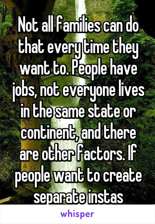 Not all families can do that every time they want to. People have jobs, not everyone lives in the same state or continent, and there are other factors. If people want to create separate instas