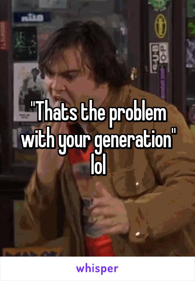 "Thats the problem with your generation" lol