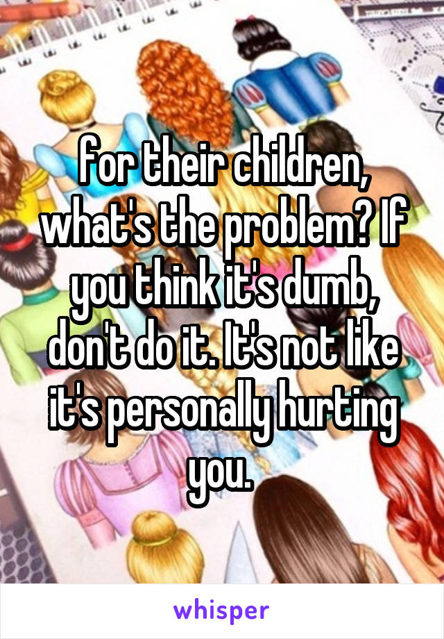 for their children, what's the problem? If you think it's dumb, don't do it. It's not like it's personally hurting you. 